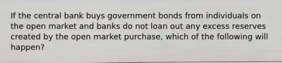 If the central bank buys government bonds from individuals on the open market and banks do not loan out any excess reserves created by the open market purchase, which of the following will happen?