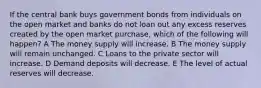 If the central bank buys government bonds from individuals on the open market and banks do not loan out any excess reserves created by the open market purchase, which of the following will happen? A The money supply will increase. B The money supply will remain unchanged. C Loans to the private sector will increase. D Demand deposits will decrease. E The level of actual reserves will decrease.