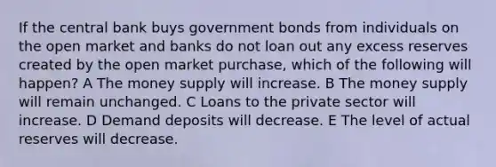 If the central bank buys government bonds from individuals on the open market and banks do not loan out any excess reserves created by the open market purchase, which of the following will happen? A The money supply will increase. B The money supply will remain unchanged. C Loans to the private sector will increase. D Demand deposits will decrease. E The level of actual reserves will decrease.