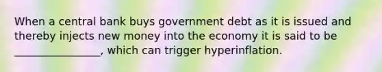 When a central bank buys government debt as it is issued and thereby injects new money into the economy it is said to be ________________, which can trigger hyperinflation.