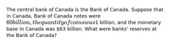 The central bank of Canada is the Bank of Canada. Suppose that in Canada, Bank of Canada notes were 60 billion, the quantity of coins was1 billion, and the monetary base in Canada was 63 billion. What were banks' reserves at the Bank of Canada?