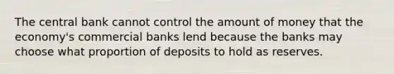 The central bank cannot control the amount of money that the economy's commercial banks lend because the banks may choose what proportion of deposits to hold as reserves.