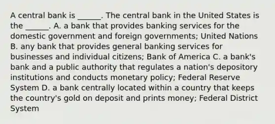 A central bank is​ ______. The central bank in the United States is the​ ______. A. a bank that provides banking services for the domestic government and foreign​ governments; United Nations B. any bank that provides general banking services for businesses and individual​ citizens; Bank of America C. a​ bank's bank and a public authority that regulates a​ nation's depository institutions and conducts monetary​ policy; Federal Reserve System D. a bank centrally located within a country that keeps the​ country's gold on deposit and prints​ money; Federal District System