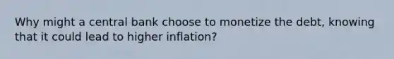 Why might a central bank choose to monetize the​ debt, knowing that it could lead to higher​ inflation?