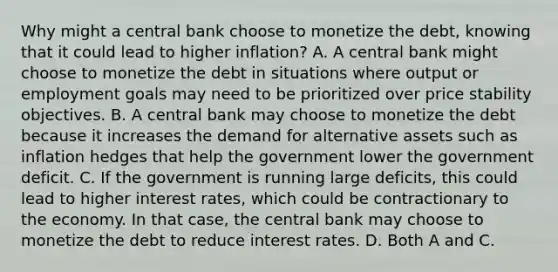 Why might a central bank choose to monetize the​ debt, knowing that it could lead to higher​ inflation? A. A central bank might choose to monetize the debt in situations where output or employment goals may need to be prioritized over price stability objectives. B. A central bank may choose to monetize the debt because it increases the demand for alternative assets such as inflation hedges that help the government lower the government deficit. C. If the government is running large​ deficits, this could lead to higher interest​ rates, which could be contractionary to the economy. In that​ case, the central bank may choose to monetize the debt to reduce interest rates. D. Both A and C.