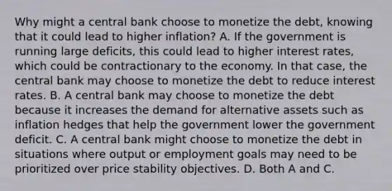 Why might a central bank choose to monetize the​ debt, knowing that it could lead to higher​ inflation? A. If the government is running large​ deficits, this could lead to higher interest​ rates, which could be contractionary to the economy. In that​ case, the central bank may choose to monetize the debt to reduce interest rates. B. A central bank may choose to monetize the debt because it increases the demand for alternative assets such as inflation hedges that help the government lower the government deficit. C. A central bank might choose to monetize the debt in situations where output or employment goals may need to be prioritized over price stability objectives. D. Both A and C.