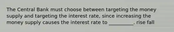 The Central Bank must choose between targeting the money supply and targeting the interest rate, since increasing the money supply causes the interest rate to __________. rise fall