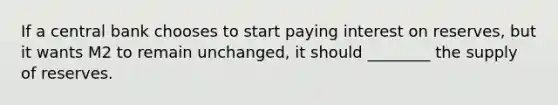 If a central bank chooses to start paying interest on reserves, but it wants M2 to remain unchanged, it should ________ the supply of reserves.