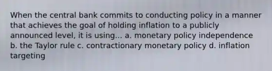 When the central bank commits to conducting policy in a manner that achieves the goal of holding inflation to a publicly announced level, it is using... a. monetary policy independence b. the Taylor rule c. contractionary monetary policy d. inflation targeting