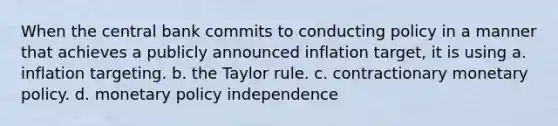 When the central bank commits to conducting policy in a manner that achieves a publicly announced inflation target, it is using a. inflation targeting. b. the Taylor rule. c. contractionary monetary policy. d. monetary policy independence