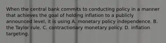 When the central bank commits to conducting policy in a manner that achieves the goal of holding inflation to a publicly announced​ level, it is using A. monetary policy independence. B. the Taylor rule. C. contractionary monetary policy. D. inflation targeting.