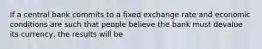 If a central bank commits to a fixed exchange rate and economic conditions are such that people believe the bank must devalue its currency, the results will be