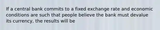 If a central bank commits to a fixed exchange rate and economic conditions are such that people believe the bank must devalue its currency, the results will be