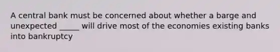 A central bank must be concerned about whether a barge and unexpected _____ will drive most of the economies existing banks into bankruptcy