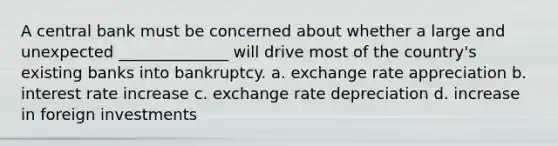 A central bank must be concerned about whether a large and unexpected ______________ will drive most of the country's existing banks into bankruptcy. a. exchange rate appreciation b. interest rate increase c. exchange rate depreciation d. increase in foreign investments