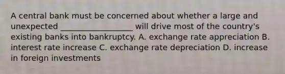 A central bank must be concerned about whether a large and unexpected __________________ will drive most of the country's existing banks into bankruptcy. A. exchange rate appreciation B. interest rate increase C. exchange rate depreciation D. increase in foreign investments