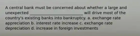 A central bank must be concerned about whether a large and unexpected ___________________________ will drive most of the country's existing banks into bankruptcy. a. exchange rate appreciation b. interest rate increase c. exchange rate depreciation d. increase in foreign investments