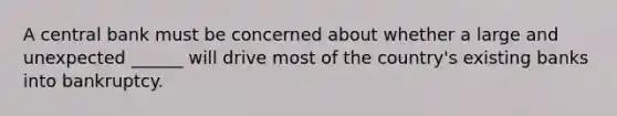 A central bank must be concerned about whether a large and unexpected ______ will drive most of the country's existing banks into bankruptcy.