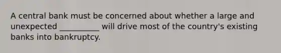 A central bank must be concerned about whether a large and unexpected __________ will drive most of the country's existing banks into bankruptcy.