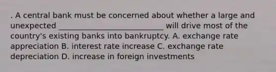 . A central bank must be concerned about whether a large and unexpected ___________________________ will drive most of the country's existing banks into bankruptcy. A. exchange rate appreciation B. interest rate increase C. exchange rate depreciation D. increase in foreign investments