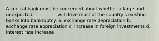 A central bank must be concerned about whether a large and unexpected __________ will drive most of the country's existing banks into bankruptcy. a. exchange rate depreciation b. exchange rate appreciation c. increase in foreign investments d. interest rate increase