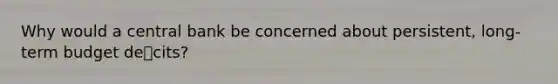 Why would a central bank be concerned about persistent, long-term budget decits?