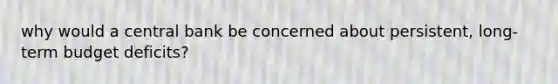 why would a central bank be concerned about persistent, long-term budget deficits?