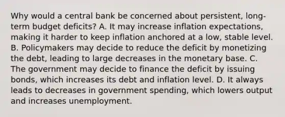 Why would a central bank be concerned about​ persistent, long-term budget​ deficits? A. It may increase inflation​ expectations, making it harder to keep inflation anchored at a​ low, stable level. B. Policymakers may decide to reduce the deficit by monetizing the​ debt, leading to large decreases in the monetary base. C. The government may decide to finance the deficit by issuing​ bonds, which increases its debt and inflation level. D. It always leads to decreases in government​ spending, which lowers output and increases unemployment.