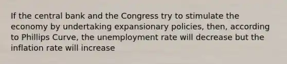 If the central bank and the Congress try to stimulate the economy by undertaking expansionary policies, then, according to Phillips Curve, the unemployment rate will decrease but the inflation rate will increase