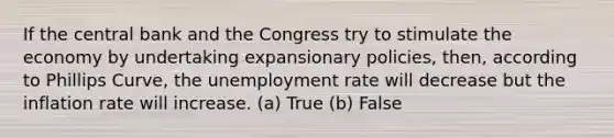 If the central bank and the Congress try to stimulate the economy by undertaking expansionary policies, then, according to Phillips Curve, the unemployment rate will decrease but the inflation rate will increase. (a) True (b) False