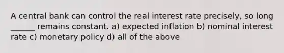 A central bank can control the real interest rate precisely, so long ______ remains constant. a) expected inflation b) nominal interest rate c) monetary policy d) all of the above