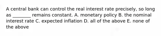 A central bank can control the real interest rate​ precisely, so long as​ ________ remains constant. A. <a href='https://www.questionai.com/knowledge/kEE0G7Llsx-monetary-policy' class='anchor-knowledge'>monetary policy</a> B. the nominal interest rate C. expected inflation D. all of the above E. none of the above