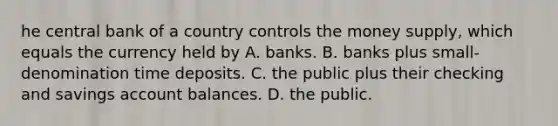 he central bank of a country controls the money​ supply, which equals the currency held by A. banks. B. banks plus​ small-denomination time deposits. C. the public plus their checking and savings account balances. D. the public.