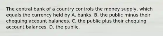 The central bank of a country controls the money​ supply, which equals the currency held by A. banks. B. the public minus their chequing account balances. C. the public plus their chequing account balances. D. the public.