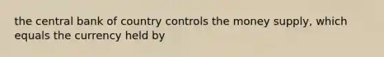 the central bank of country controls the money supply, which equals the currency held by