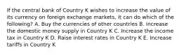 If the central bank of Country K wishes to increase the value of its currency on foreign exchange markets, it can do which of the following? A. Buy the currencies of other countries B. Increase the domestic money supply in Country K C. Increase the income tax in Country K D. Raise interest rates in Country K E. Increase tariffs in Country K