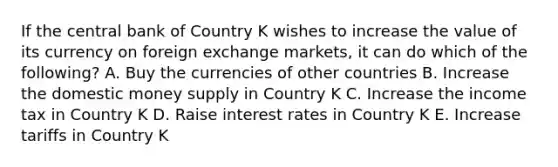 If the central bank of Country K wishes to increase the value of its currency on foreign exchange markets, it can do which of the following? A. Buy the currencies of other countries B. Increase the domestic money supply in Country K C. Increase the income tax in Country K D. Raise interest rates in Country K E. Increase tariffs in Country K