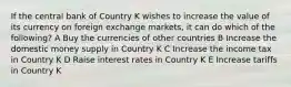 If the central bank of Country K wishes to increase the value of its currency on foreign exchange markets, it can do which of the following? A Buy the currencies of other countries B Increase the domestic money supply in Country K C Increase the income tax in Country K D Raise interest rates in Country K E Increase tariffs in Country K