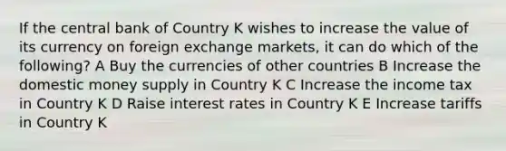 If the central bank of Country K wishes to increase the value of its currency on foreign exchange markets, it can do which of the following? A Buy the currencies of other countries B Increase the domestic money supply in Country K C Increase the income tax in Country K D Raise interest rates in Country K E Increase tariffs in Country K