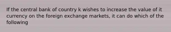 If the central bank of country k wishes to increase the value of it currency on the foreign exchange markets, it can do which of the following