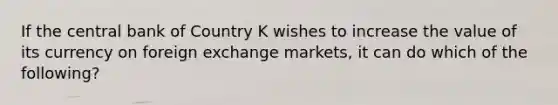 If the central bank of Country K wishes to increase the value of its currency on foreign exchange markets, it can do which of the following?