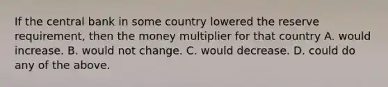 If the central bank in some country lowered the reserve requirement, then the money multiplier for that country A. would increase. B. would not change. C. would decrease. D. could do any of the above.