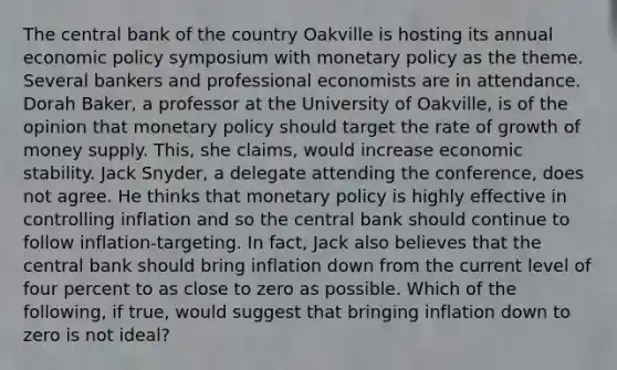 The central bank of the country Oakville is hosting its annual economic policy symposium with monetary policy as the theme. Several bankers and professional economists are in attendance. Dorah​ Baker, a professor at the University of​ Oakville, is of the opinion that monetary policy should target the rate of growth of money supply.​ This, she​ claims, would increase economic stability. Jack​ Snyder, a delegate attending the​ conference, does not agree. He thinks that monetary policy is highly effective in controlling inflation and so the central bank should continue to follow​ inflation-targeting. In​ fact, Jack also believes that the central bank should bring inflation down from the current level of four percent to as close to zero as possible. Which of the​ following, if​ true, would suggest that bringing inflation down to zero is not​ ideal?