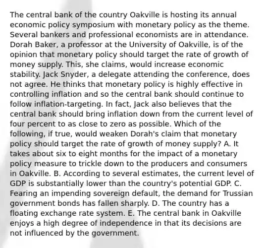 The central bank of the country Oakville is hosting its annual economic policy symposium with monetary policy as the theme. Several bankers and professional economists are in attendance. Dorah​ Baker, a professor at the University of​ Oakville, is of the opinion that monetary policy should target the rate of growth of money supply.​ This, she​ claims, would increase economic stability. Jack​ Snyder, a delegate attending the​ conference, does not agree. He thinks that monetary policy is highly effective in controlling inflation and so the central bank should continue to follow​ inflation-targeting. In​ fact, Jack also believes that the central bank should bring inflation down from the current level of four percent to as close to zero as possible. Which of the​ following, if​ true, would weaken​ Dorah's claim that monetary policy should target the rate of growth of money​ supply? A. It takes about six to eight months for the impact of a monetary policy measure to trickle down to the producers and consumers in Oakville. B. According to several​ estimates, the current level of GDP is substantially lower than the​ country's potential GDP. C. Fearing an impending sovereign​ default, the demand for Trussian government bonds has fallen sharply. D. The country has a floating exchange rate system. E. The central bank in Oakville enjoys a high degree of independence in that its decisions are not influenced by the government.