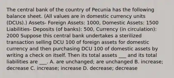 The central bank of the country of Pecunia has the following balance sheet. (All values are in domestic currency units (DCUs).) Assets- Foreign Assets: 1000, Domestic Assets: 1500 Liabilities- Deposits (of banks): 500, Currency (in circulation): 2000 Suppose this central bank undertakes a sterilized transaction selling DCU 100 of foreign assets for domestic currency and then purchasing DCU 100 of domestic assets by writing a check on itself. Then its total assets ___ and its total liabilities are ___. A. are unchanged; are unchanged B. increase; decrease C. increase; increase D. decrease; decrease