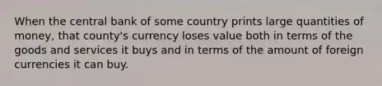 When the central bank of some country prints large quantities of money, that county's currency loses value both in terms of the goods and services it buys and in terms of the amount of foreign currencies it can buy.