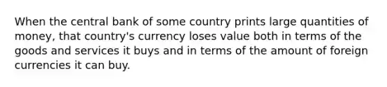 When the central bank of some country prints large quantities of money, that country's currency loses value both in terms of the goods and services it buys and in terms of the amount of foreign currencies it can buy.