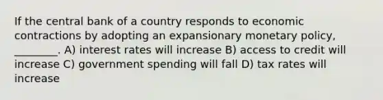 If the central bank of a country responds to economic contractions by adopting an expansionary monetary policy, ________. A) interest rates will increase B) access to credit will increase C) government spending will fall D) tax rates will increase