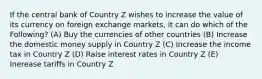 If the central bank of Country Z wishes to increase the value of its currency on foreign exchange markets, it can do which of the Following? (A) Buy the currencies of other countries (B) Increase the domestic money supply in Country Z (C) Increase the income tax in Country Z (D) Raise interest rates in Country Z (E) Inerease tariffs in Country Z