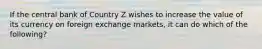 If the central bank of Country Z wishes to increase the value of its currency on foreign exchange markets, it can do which of the following?